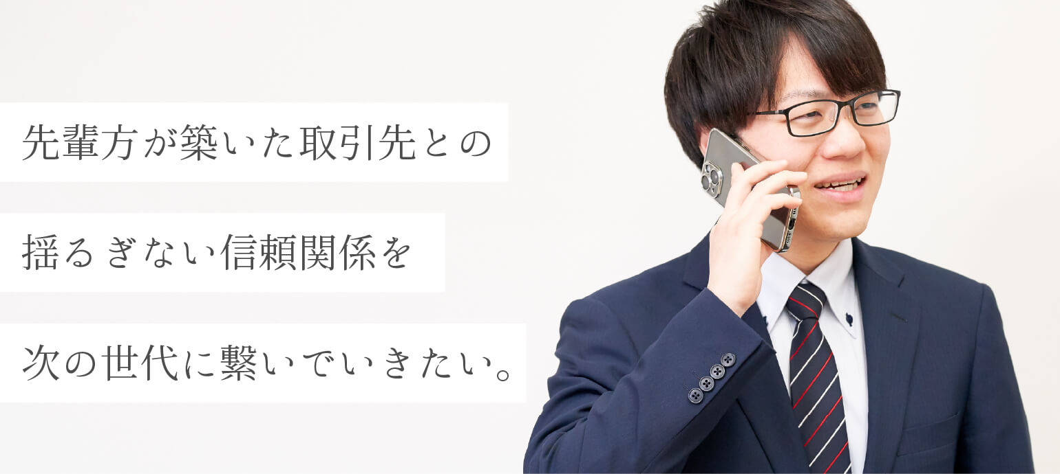 先輩方が築いた取引先との揺るぎない信頼関係を次の世代に繋いでいきたい。